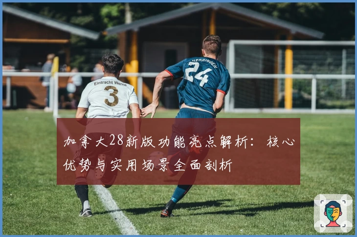 加拿大28新版功能亮点解析：核心优势与实用场景全面剖析